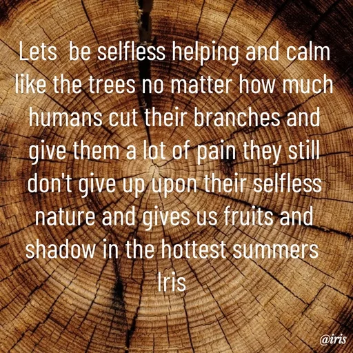 Quote by Iris - Lets  be selfless helping and calm like the trees no matter how much humans cut their branches and give them a lot of pain they still don't give up upon their selfless nature and gives us fruits and shadow in the hottest summers 
Iris  - Made using Quotes Creator App, Post Maker App