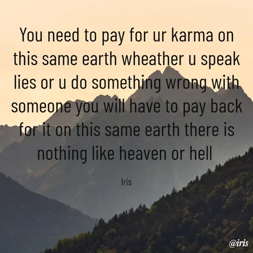 Quote by Iris - You need to pay for ur karma on this same earth wheather u speak  lies or u do something wrong with someone you will have to pay back for it on this same earth there is nothing like heaven or hell 

Iris - Made using Quotes Creator App, Post Maker App