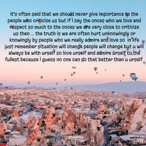 Quote by Iris - it's often said that we should never give importance to the people who criticize us but if I say the onces who we love and respect so much to the onces we are very close to criticize us then ... the truth is we are often hurt unknowingly or knowingly by people who we really admire and love so  in life just remember situation will change people will change but u will always be with urself so love urself and admire urself to the fullest because I guess no one can do that better than u urself 

Iris  - Made using Quotes Creator App, Post Maker App