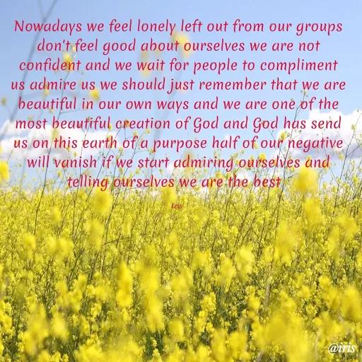 Quote by Iris - Nowadays we feel lonely left out from our groups don't feel good about ourselves we are not confident and we wait for people to compliment us admire us we should just remember that we are  beautiful in our own ways and we are one of the most beautiful creation of God and God has send us on this earth of a purpose half of our negative will vanish if we start admiring ourselves and telling ourselves we are the best  

Iris  - Made using Quotes Creator App, Post Maker App