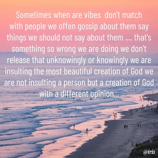 Quote by Iris - Sometimes when are vibes  don't match with people we offen gossip about them say things we should not say about them .... that's something so wrong we are doing we don't release that unknowingly or knowingly we are insulting the most beautiful creation of God we are not insulting a person but a creation of God with a different opinion...

Iris - Made using Quotes Creator App, Post Maker App