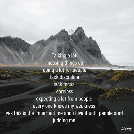 Quote by Iris - Talking a lot 
messing things up
doing a lot for people
lack discipline
lack focus 
careless
expecting a lot from people 
every one knows my weakness 
yes this is the imperfect me and i love it until people start judging me  - Made using Quotes Creator App, Post Maker App