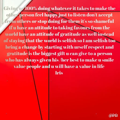 Quote by Iris - Giving ur 100% doing whatever it takes to make the other person feel happy just to listen don't accept from others or stop doing for them it's so shameful if u have an attitude to taking favours from the world have an attitude of gratitude as well instead of staying that the world is selfish so I am selfish too bring a change by starting with urself respect and gratitude is the biggest gift u can give to a person who has always given his /her best to make u smile value people and u will have a value in life 
Iris  - Made using Quotes Creator App, Post Maker App