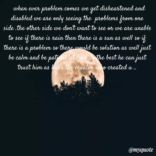 Quote by Dr Iris -   when ever problem comes we get disheartened and disabled we are only seeing the  problems from one side .the other side we don't want to see or we are unable to see if there is rain then there is a sun as well so if there is a problem so there would be solution as well just be calm and be patient let God do the best he can just trust him as he is the creator who created u ..

Iris - Made using Quotes Creator App, Post Maker App