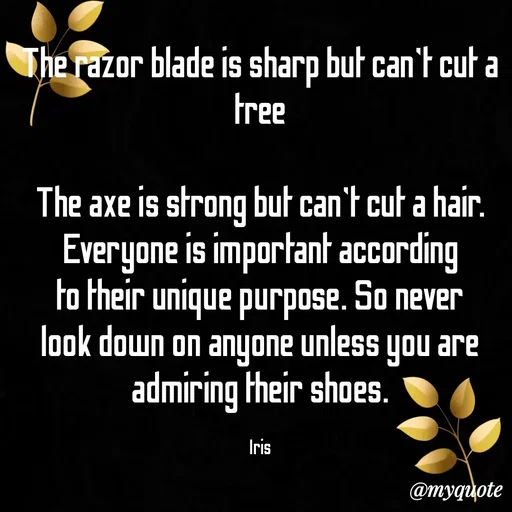 Quote by Dr Iris - The razor blade is sharp but can't cut a tree

The axe is strong but can't cut a hair. Everyone is important according to their unique purpose. So never look down on anyone unless you are admiring their shoes.

Iris - Made using Quotes Creator App, Post Maker App