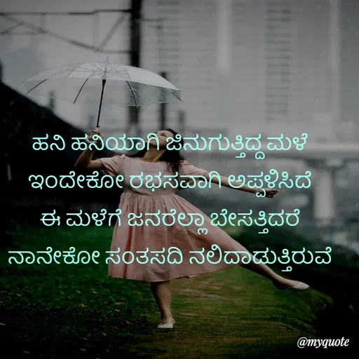 Quote by Kavana naik - ಹನಿ ಹನಿಯಾಗಿ ಜಿನುಗುತ್ತಿದ್ದ ಮಳೆ 
ಇಂದೇಕೋ ರಭಸವಾಗಿ ಅಪ್ಪಳಿಸಿದೆ 
ಈ ಮಳೆಗೆ ಜನರೆಲ್ಲಾ ಬೇಸತ್ತಿದರೆ 
ನಾನೇಕೋ ಸಂತಸದಿ ನಲಿದಾಡುತ್ತಿರುವೆ  - Made using Quotes Creator App, Post Maker App