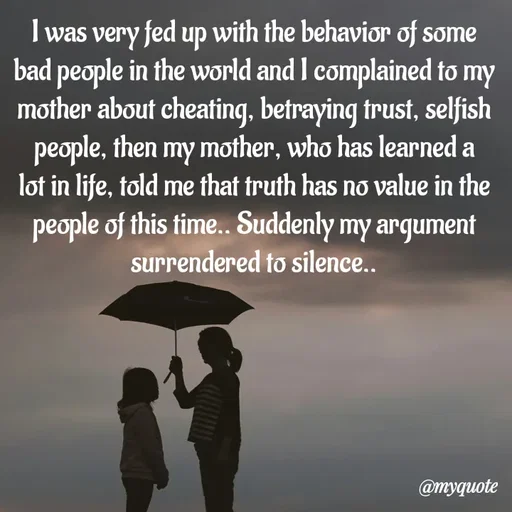 Quote by Kavana naik - I was very fed up with the behavior of some bad people in the world and I complained to my mother about cheating, betraying trust, selfish people, then my mother, who has learned a lot in life, told me that truth has no value in the people of this time.. Suddenly my argument surrendered to silence.. - Made using Quotes Creator App, Post Maker App