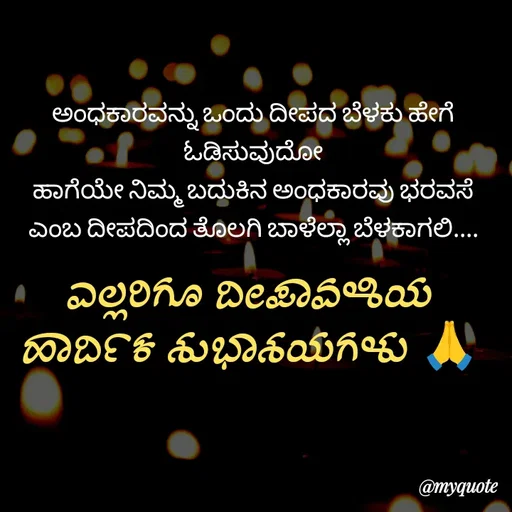 Quote by Kavana naik - ಅಂಧಕಾರವನ್ನು ಒಂದು ದೀಪದ ಬೆಳಕು ಹೇಗೆ ಓಡಿಸುವುದೋ
ಹಾಗೆಯೇ ನಿಮ್ಮ ಬದುಕಿನ ಅಂಧಕಾರವು ಭರವಸೆ ಎಂಬ ದೀಪದಿಂದ ತೊಲಗಿ ಬಾಳೆಲ್ಲಾ ಬೆಳಕಾಗಲಿ....ಎಲ್ಲರಿಗೂ ದೀಪಾವಳಿಯ ಹಾರ್ದಿಕ ಶುಭಾಶಯಗಳು 🙏 - Made using Quotes Creator App, Post Maker App