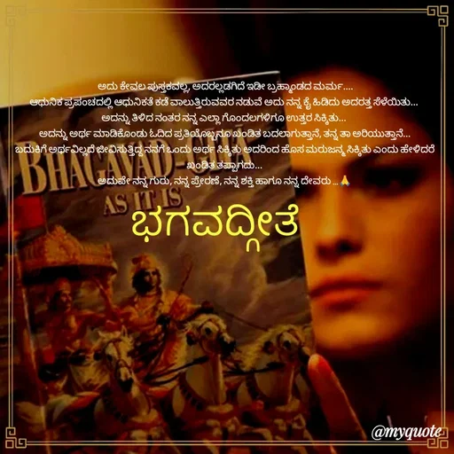 Quote by Kavana naik -  ಅದು ಕೇವಲ ಪುಸ್ತಕವಲ್ಲ, ಅದರಲ್ಲಡಗಿದೆ ಇಡೀ ಬ್ರಹ್ಮಾಂಡದ ಮರ್ಮ....
ಆಧುನಿಕ ಪ್ರಪಂಚದಲ್ಲಿ ಆಧುನಿಕತೆ ಕಡೆ ವಾಲುತ್ತಿರುವವರ ನಡುವೆ ಅದು ನನ್ನ ಕೈ ಹಿಡಿದು ಅದರತ್ತ ಸೆಳೆಯಿತು... 
ಅದನ್ನು ತಿಳಿದ ನಂತರ ನನ್ನ ಎಲ್ಲಾ ಗೊಂದಲಗಳಿಗೂ ಉತ್ತರ ಸಿಕ್ಕಿತು... 
ಅದನ್ನು ಅರ್ಥ ಮಾಡಿಕೊಂಡು ಓದಿದ ಪ್ರತಿಯೊಬ್ಬನೂ ಖಂಡಿತ ಬದಲಾಗುತ್ತಾನೆ, ತನ್ನ ತಾ ಅರಿಯುತ್ತಾನೆ...
ಬದುಕಿಗೆ ಅರ್ಥವಿಲ್ಲದೆ ಜೀವಿಸುತ್ತಿದ್ದ ನನಗೆ ಒಂದು ಅರ್ಥ ಸಿಕ್ಕಿತು ಅದರಿಂದ ಹೊಸ ಮರುಜನ್ಮ ಸಿಕ್ಕಿತು ಎಂದು ಹೇಳಿದರೆ ಖಂಡಿತ ತಪ್ಪಾಗದು...
ಅದುವೇ ನನ್ನ ಗುರು, ನನ್ನ ಪ್ರೇರಣೆ, ನನ್ನ ಶಕ್ತಿ ಹಾಗೂ ನನ್ನ ದೇವರು ...🙏
ಭಗವದ್ಗೀತೆ  - Made using Quotes Creator App, Post Maker App