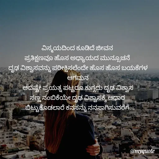 Quote by Kavana naik - ವಿಸ್ಮಯದಿಂದ ಕೂಡಿದೆ ಜೀವನ 
ಪ್ರತಿಕ್ಷಣವೂ ಹೊಸ ಅಧ್ಯಾಯದ ಮುನ್ಸೂಚನೆ 
ದೃಢ ವಿಶ್ವಾಸವನ್ನು ಪರೀಕ್ಷಿಸಲೆಂದೇ ಹೊಸ ಹೊಸ ಬಯಕೆಗಳ ಆಗಮನ
ಅದೆಷ್ಟೇ ಪ್ರಯತ್ನ ಪಟ್ಟರೂ ಕುಗ್ಗದು ದೃಢ ವಿಶ್ವಾಸ
ಸಣ್ಣ ನಂಬಿಕೆಯೇ ದೃಢ ವಿಶ್ವಾಸಕ್ಕೆ ಆಧಾರ 
...ಬಿಟ್ಟುಕೊಡಲಾರೆ ಕನಸನ್ನು ನನಸಾಗಿಸುವರೆಗೆ...
 - Made using Quotes Creator App, Post Maker App
