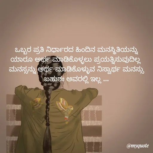 Quote by Kavana naik - ಒಬ್ಬರ ಪ್ರತಿ ನಿರ್ಧಾರದ ಹಿಂದಿನ ಮನಸ್ಥಿತಿಯನ್ನು ಯಾರೂ ಅರ್ಥ ಮಾಡಿಕೊಳ್ಳಲು ಪ್ರಯತ್ನಿಸುವುದಿಲ್ಲ 
ಮನಸ್ಸನ್ನು ಅರ್ಥ ಮಾಡಿಕೊಳ್ಳುವ ನಿಸ್ವಾರ್ಥ ಮನಸ್ಸು ಬಹುಶಃ ಅವರಲ್ಲಿ ಇಲ್ಲ ... - Made using Quotes Creator App, Post Maker App