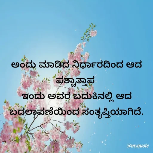 Quote by Kavana naik - ಅಂದು ಮಾಡಿದ ನಿರ್ಧಾರದಿಂದ ಆದ ಪಶ್ಚಾತ್ತಾಪ 
ಇಂದು ಅವರ ಬದುಕಿನಲ್ಲಿ ಆದ ಬದಲಾವಣೆಯಿಂದ ಸಂತೃಪ್ತಿಯಾಗಿದೆ. - Made using Quotes Creator App, Post Maker App