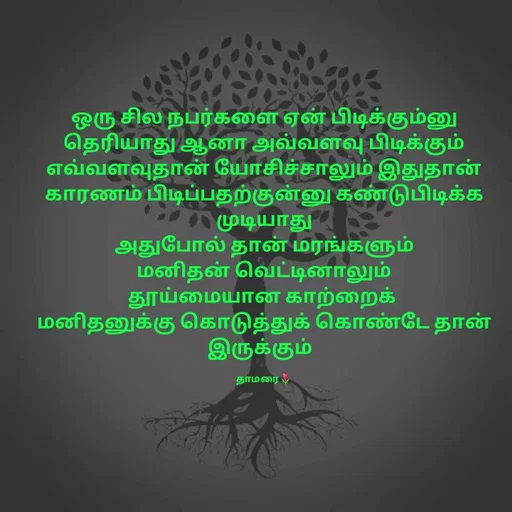 Quote by Thamarai Selvi - 
ஒரு சில நபர்களை ஏன் பிடிக்கும்னு தெரியாது ஆனா அவ்வளவு பிடிக்கும்
எவ்வளவுதான் யோசிச்சாலும் இதுதான் காரணம் பிடிப்பதற்குன்னு கண்டுபிடிக்க முடியாது
அதுபோல் தான் மரங்களும்
மனிதன் வெட்டினாலும்
தூய்மையான காற்றைக் 
மனிதனுக்கு கொடுத்துக் கொண்டே தான் இருக்கும்  

தாமரை🌷 - Made using Quotes Creator App, Post Maker App