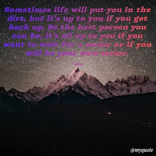 Quote by Jess - Sometimes life will put you in the dirt, but it's up to you if you get back up. Be the best person you can be, it's all up to you if you want to wait for a savior or if you will be your own savior.

- Jess - Made using Quotes Creator App, Post Maker App