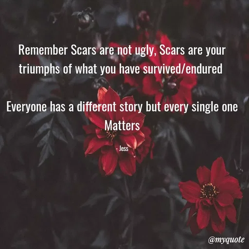 Quote by Jess - Remember Scars are not ugly, Scars are your triumphs of what you have survived/endured 

Everyone has a different story but every single one Matters

- Jess - Made using Quotes Creator App, Post Maker App