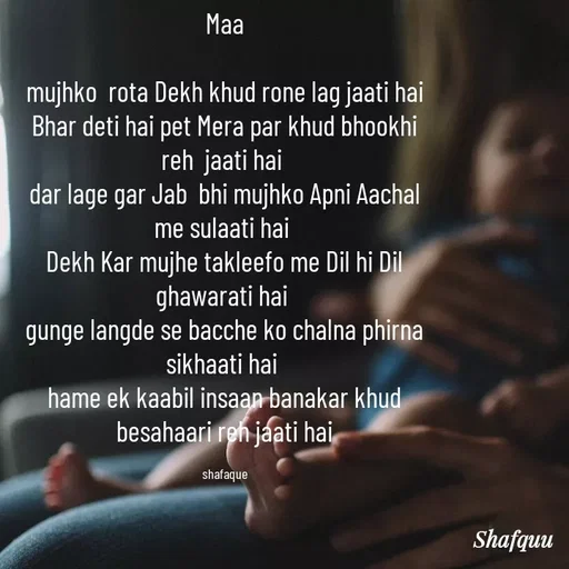 Quote by Jaanvi - Maa

mujhko  rota Dekh khud rone lag jaati hai
Bhar deti hai pet Mera par khud bhookhi reh  jaati hai 
dar lage gar Jab  bhi mujhko Apni Aachal me sulaati hai 
Dekh Kar mujhe takleefo me Dil hi Dil ghawarati hai 
gunge langde se bacche ko chalna phirna sikhaati hai 
hame ek kaabil insaan banakar khud besahaari reh jaati hai

shafaque - Made using Quotes Creator App, Post Maker App