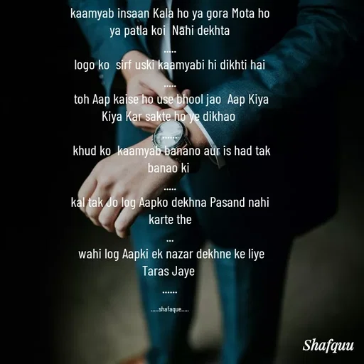 Quote by Jaanvi - kaamyab insaan Kala ho ya gora Mota ho ya patla koi  Nahi dekhta
.....
 logo ko  sirf uski kaamyabi hi dikhti hai 
.....
 toh Aap kaise ho use bhool jao  Aap Kiya Kiya Kar sakte ho ye dikhao 
......
 khud ko  kaamyab banano aur is had tak banao ki 
.....
kal tak Jo log Aapko dekhna Pasand nahi karte the
...
 wahi log Aapki ek nazar dekhne ke liye Taras Jaye 
......

.....shafaque..... - Made using Quotes Creator App, Post Maker App