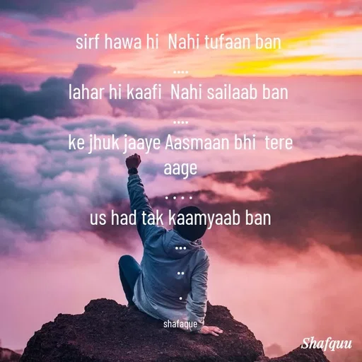 Quote by Jaanvi - sirf hawa hi  Nahi tufaan ban 
....
lahar hi kaafi  Nahi sailaab ban 
....
ke jhuk jaaye Aasmaan bhi  tere aage
. . . . 
 us had tak kaamyaab ban 
...
..
.

shafaque - Made using Quotes Creator App, Post Maker App