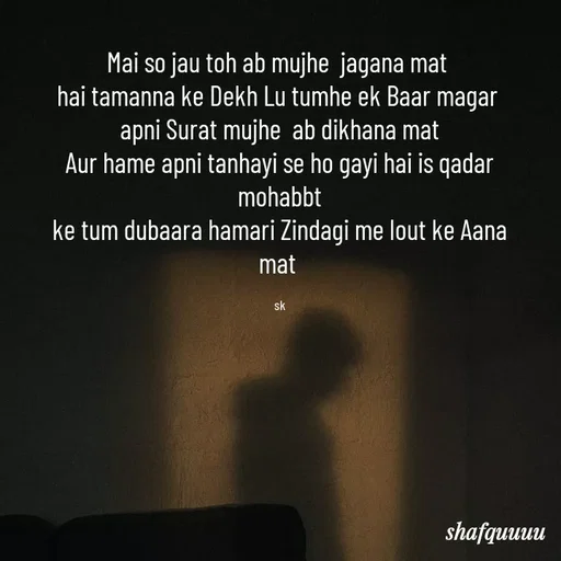 Quote by Jaanvi - Mai so jau toh ab mujhe  jagana mat 
hai tamanna ke Dekh Lu tumhe ek Baar magar 
apni Surat mujhe  ab dikhana mat
Aur hame apni tanhayi se ho gayi hai is qadar mohabbt
ke tum dubaara hamari Zindagi me lout ke Aana mat 

sk - Made using Quotes Creator App, Post Maker App