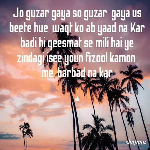Quote by Jaanvi - Jo guzar gaya so guzar  gaya us beete hue  waqt ko ab yaad na Kar
badi hi qeesmat se mili hai ye zindagi isee youn fizool kamon 
me  barbad na kar


sk - Made using Quotes Creator App, Post Maker App