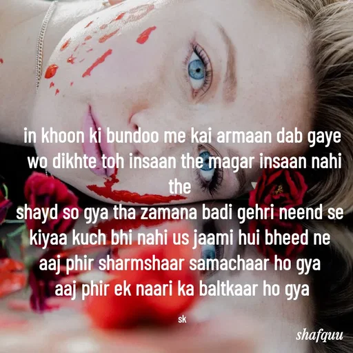 Quote by Jaanvi - 
in khoon ki bundoo me kai armaan dab gaye
 wo dikhte toh insaan the magar insaan nahi the 
shayd so gya tha zamana badi gehri neend se 
kiyaa kuch bhi nahi us jaami hui bheed ne 
aaj phir sharmshaar samachaar ho gya 
aaj phir ek naari ka baltkaar ho gya

sk - Made using Quotes Creator App, Post Maker App