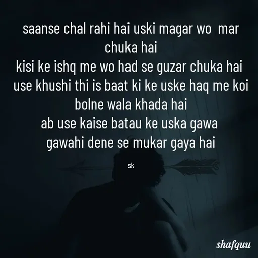 Quote by Jaanvi - saanse chal rahi hai uski magar wo  mar chuka hai
kisi ke ishq me wo had se guzar chuka hai 
use khushi thi is baat ki ke uske haq me koi bolne wala khada hai
ab use kaise batau ke uska gawa 
gawahi dene se mukar gaya hai

sk - Made using Quotes Creator App, Post Maker App