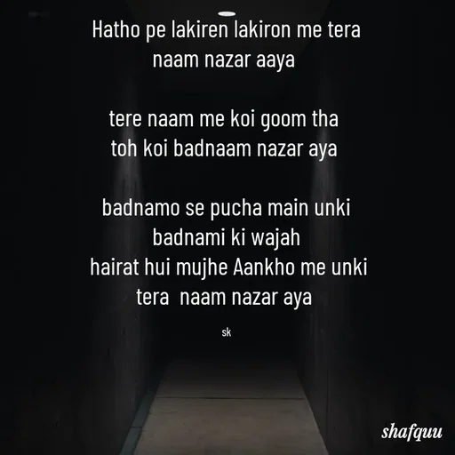Quote by Jaanvi - Hatho pe lakiren lakiron me tera naam nazar aaya 

tere naam me koi goom tha 
toh koi badnaam nazar aya 

badnamo se pucha main unki badnami ki wajah
 hairat hui mujhe Aankho me unki tera  naam nazar aya 

sk - Made using Quotes Creator App, Post Maker App