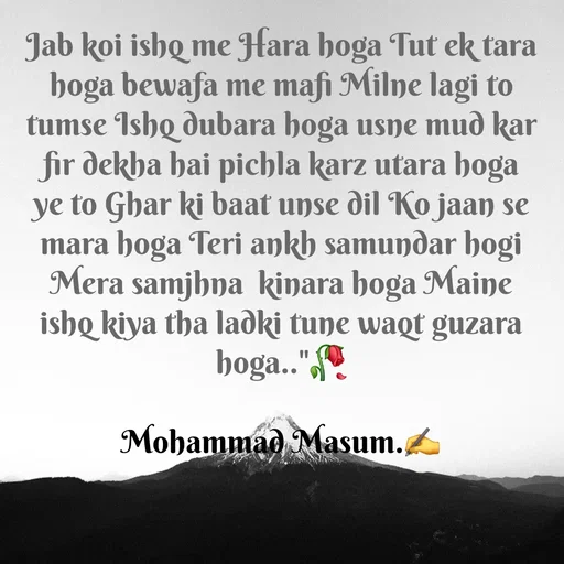 Quote by Mohammad Masum - Jab koi ishq me Hara hoga Tut ek tara hoga bewafa me mafi Milne lagi to tumse Ishq dubara hoga usne mud kar fir dekha hai pichla karz utara hoga ye to Ghar ki baat unse dil Ko jaan se mara hoga Teri ankh samundar hogi Mera samjhna  kinara hoga Maine ishq kiya tha ladki tune waqt guzara hoga.."🥀

Mohammad Masum.✍️ - Made using Quotes Creator App, Post Maker App