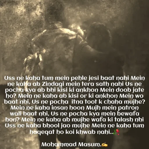 Quote by Mohammad Masum - Uss ne kaha tum mein pehle jesi baat nahi Mein ne kaha ab Zindagi mein tera sath nahi Us ne pocha kya ab bhi kisi ki ankhon Mein doob jate ho? Mein ne kaha ab kisi or ki ankhon Mein wo baat nhi, Us ne pocha  itna toot k chaha mujhe? Mein ne kaha insan hoon Mujh mein patron wali baat nhi, Us ne pocha kya mein bewafa hon? Mein ne kaha ab mujhe wafa ki talash nhi Uss ne kaha bhool jao mujhe Mein ne kaha tum haqeqat ho koi khwab nahi..🥀

Mohammad Masum.✍️ - Made using Quotes Creator App, Post Maker App