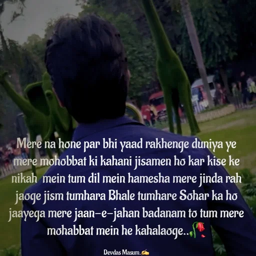 Quote by Devdas Masum - Mere na hone par bhi yaad rakhenge duniya ye mere mohobbat ki kahani jisamen ho kar kise ke nikah  mein tum dil mein hamesha mere jinda rah jaoge jism tumhara Bhale tumhare Sohar ka ho jaayega mere jaan-e-jahan badanam to tum mere mohabbat mein he kahalaoge..🥀

Devdas Masum.✍️ - Made using Quotes Creator App, Post Maker App