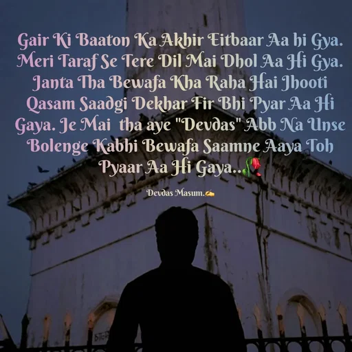 Quote by Devdas Masum - Gair Ki Baaton Ka Akhir Eitbaar Aa hi Gya. Meri Taraf Se Tere Dil Mai Dhol Aa Hi Gya. Janta Tha Bewafa Kha Raha Hai Jhooti Qasam Saadgi Dekhar Fir Bhi Pyar Aa Hi Gaya. Je Mai  tha aye "Devdas" Abb Na Unse Bolenge Kabhi Bewafa Saamne Aaya Toh Pyaar Aa Hi Gaya..🥀

Devdas Masum.✍️ - Made using Quotes Creator App, Post Maker App