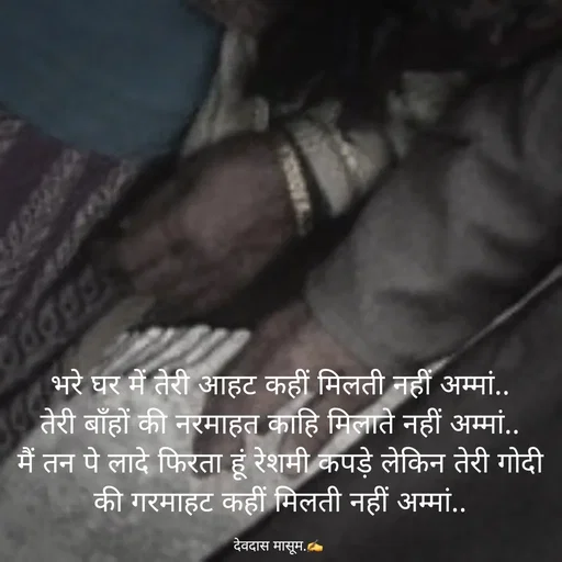 Quote by Devdas Masum - भरे घर में तेरी आहट कहीं मिलती नहीं अम्मां..
तेरी बाँहों की नरमाहत काहि मिलाते नहीं अम्मां..
मैं तन पे लादे फिरता हूं रेशमी कपड़े लेकिन तेरी गोदी की गरमाहट कहीं मिलती नहीं अम्मां..

देवदास मासूम.✍️  - Made using Quotes Creator App, Post Maker App