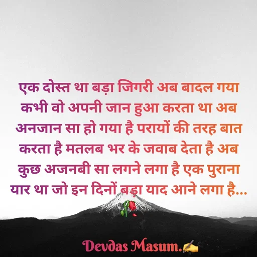 Quote by Devdas Masum - एक दोस्त था बड़ा जिगरी अब बादल गया कभी वो अपनी जान हुआ करता था अब अनजान सा हो गया है परायों की तरह बात करता है मतलब भर के जवाब देता है अब कुछ अजनबी सा लगने लगा है एक पुराना यार था जो इन दिनों बड़ा याद आने लगा है...🥀

       Devdas Masum.✍️

Devdas Masum.✍️ - Made using Quotes Creator App, Post Maker App