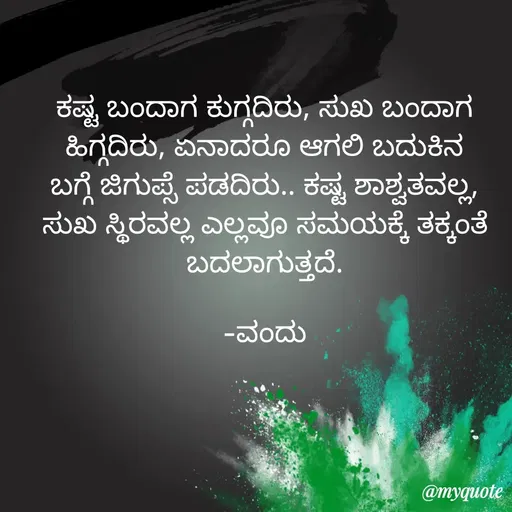 Quote by Vanditha - ಕಷ್ಟ ಬಂದಾಗ ಕುಗ್ಗದಿರು, ಸುಖ ಬಂದಾಗ ಹಿಗ್ಗದಿರು, ಏನಾದರೂ ಆಗಲಿ ಬದುಕಿನ ಬಗ್ಗೆ ಜಿಗುಪ್ಸೆ ಪಡದಿರು.. ಕಷ್ಟ ಶಾಶ್ವತವಲ್ಲ, ಸುಖ ಸ್ಥಿರವಲ್ಲ ಎಲ್ಲವೂ ಸಮಯಕ್ಕೆ ತಕ್ಕಂತೆ ಬದಲಾಗುತ್ತದೆ.

-ವಂದು - Made using Quotes Creator App, Post Maker App
