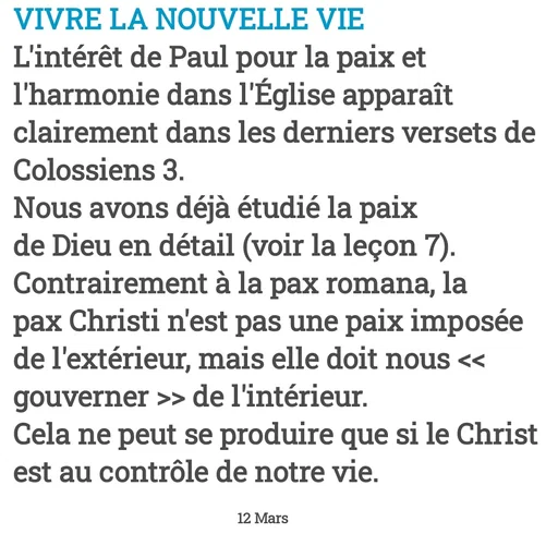 Quote by Drugif - VIVRE LA NOUVELLE VIE
L'intérêt de Paul pour la paix et l'harmonie dans l'Église apparaît clairement dans les derniers versets de Colossiens 3.
Nous avons déjà étudié la paix de Dieu en détail (voir la leçon 7). Contrairement à la pax romana, la pax Christi n'est pas une paix imposée de l'extérieur, mais elle doit nous << gouverner >> de l'intérieur.
Cela ne peut se produire que si le Christ est au contrôle de notre vie.

                                                              12 Mars - Made using Quotes Creator App, Post Maker App
