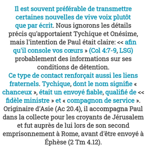 Quote by Drugif - Il est souvent préférable de transmettre certaines nouvelles de vive voix plutôt que par écrit. Nous ignorons les détails précis qu'apportaient Tychique et Onésime, mais l'intention de Paul était claire: << afin qu'il console vos cœurs » (Col 4:7-9, LSG) probablement des informations sur ses conditions de détention.
Ce type de contact renforçait aussi les liens fraternels. Tychique, dont le nom signifie « chanceux », était un envoyé fiable, qualifié de << fidèle ministre » et « compagnon de service ». Originaire d'Asie (Ac 20.4), il accompagna Paul dans la collecte pour les croyants de Jérusalem et fut auprès de lui lors de son second emprisonnement à Rome, avant d'être envoyé à Éphèse (2 Tm 4.12). - Made using Quotes Creator App, Post Maker App