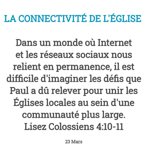 Quote by Drugif - LA CONNECTIVITÉ DE L'ÉGLISE 

Dans un monde où Internet et les réseaux sociaux nous relient en permanence, il est difficile d'imaginer les défis que Paul a dû relever pour unir les Églises locales au sein d'une communauté plus large.
Lisez Colossiens 4:10-11

23 Mars - Made using Quotes Creator App, Post Maker App