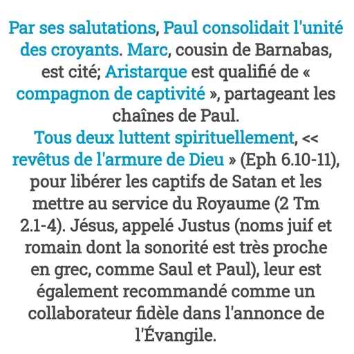 Quote by Drugif - Par ses salutations, Paul consolidait l'unité des croyants. Marc, cousin de Barnabas, est cité; Aristarque est qualifié de « compagnon de captivité », partageant les chaînes de Paul.
Tous deux luttent spirituellement, << revêtus de l'armure de Dieu » (Eph 6.10-11), pour libérer les captifs de Satan et les mettre au service du Royaume (2 Tm 2.1-4). Jésus, appelé Justus (noms juif et romain dont la sonorité est très proche en grec, comme Saul et Paul), leur est également recommandé comme un collaborateur fidèle dans l'annonce de l'Évangile. - Made using Quotes Creator App, Post Maker App