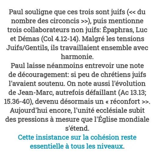 Quote by Drugif - Paul souligne que ces trois sont juifs (<< du nombre des circoncis >>), puis mentionne trois collaborateurs non juifs: Épaphras, Luc et Démas (Col 4.12-14). Malgré les tensions Juifs/Gentils, ils travaillaient ensemble avec harmonie.
Paul laisse néanmoins entrevoir une note de découragement: si peu de chrétiens juifs l'avaient soutenu. On note aussi l'évolution de Jean-Marc, autrefois défaillant (Ac 13.13; 15.36-40), devenu désormais un « réconfort >>.
Aujourd'hui encore, l'unité ecclésiale subit des pressions à mesure que l'Église mondiale s'étend.
Cette insistance sur la cohésion reste essentielle à tous les niveaux. - Made using Quotes Creator App, Post Maker App