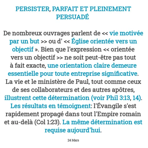 Quote by Drugif - PERSISTER, PARFAIT ET PLEINEMENT PERSUADÉ 

De nombreux ouvrages parlent de << vie motivée par un but >> ou d' << Église orientée vers un objectif ». Bien que l'expression << orientée vers un objectif >> ne soit peut-être pas tout à fait exacte, une orientation claire demeure essentielle pour toute entreprise significative.
La vie et le ministère de Paul, tout comme ceux de ses collaborateurs et des autres apôtres, illustrent cette détermination (voir Phil 3:13, 14).
Les résultats en témoignent: l'Évangile s'est rapidement propagé dans tout l'Empire romain et au-delà (Col 1:23). La même détermination est requise aujourd'hui.

24 Mars - Made using Quotes Creator App, Post Maker App