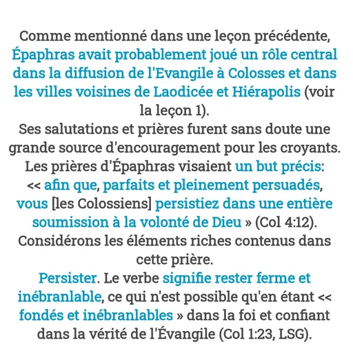 Quote by Drugif - Comme mentionné dans une leçon précédente, Épaphras avait probablement joué un rôle central dans la diffusion de l'Evangile à Colosses et dans les villes voisines de Laodicée et Hiérapolis (voir la leçon 1).
Ses salutations et prières furent sans doute une grande source d'encouragement pour les croyants. Les prières d'Épaphras visaient un but précis: << afin que, parfaits et pleinement persuadés, vous [les Colossiens] persistiez dans une entière soumission à la volonté de Dieu » (Col 4:12).
Considérons les éléments riches contenus dans cette prière.
Persister. Le verbe signifie rester ferme et inébranlable, ce qui n'est possible qu'en étant << fondés et inébranlables » dans la foi et confiant dans la vérité de l'Évangile (Col 1:23, LSG). - Made using Quotes Creator App, Post Maker App