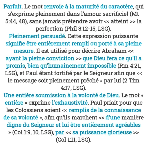 Quote by Drugif - Parfait. Le mot renvoie à la maturité du caractère, qui s'exprime pleinement dans l'amour sacrificiel (Mt 5:44, 48), sans jamais prétendre avoir << atteint >> la perfection (Phil 3:12-15, LSG).
Pleinement persuadé. Cette expression puissante signifie être entièrement rempli ou porté à sa pleine mesure. Il est utilisé pour décrire Abraham << ayant la pleine conviction >> que Dieu fera ce qu'll a promis, bien qu'humainement impossible (Rm 4:21, LSG), et Paul étant fortifié par le Seigneur afin que << le message soit pleinement prêché » par lui (2 Tim 4:17, LSG).
Une entière soumission à la volonté de Dieu. Le mot « entière » exprime l'exhaustivité. Paul priait pour que les Colossiens soient << remplis de la connaissance de sa volonté », afin qu'ils marchent << d'une manière digne du Seigneur et lui être entièrement agréables » (Col 1:9, 10, LSG), par << sa puissance glorieuse >> (Col 1:11, LSG). - Made using Quotes Creator App, Post Maker App