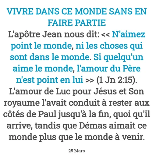 Quote by Drugif - VIVRE DANS CE MONDE SANS EN FAIRE PARTIE
L'apôtre Jean nous dit: << N'aimez point le monde, ni les choses qui sont dans le monde. Si quelqu'un aime le monde, l'amour du Père n'est point en lui >> (1 Jn 2:15).
L'amour de Luc pour Jésus et Son royaume l'avait conduit à rester aux côtés de Paul jusqu'à la fin, quoi qu'il arrive, tandis que Démas aimait ce monde plus que le monde à venir.

25 Mars - Made using Quotes Creator App, Post Maker App