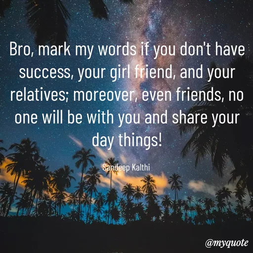 Quote by KALTHI SANDEEP - Bro, mark my words if you don't have success, your girl friend, and your relatives; moreover, even friends, no one will be with you and share your day things!

Sandeep Kalthi  - Made using Quotes Creator App, Post Maker App