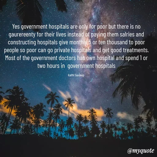 Quote by KALTHI SANDEEP - Yes government hospitals are only for poor but there is no gaurereenty for their lives instead of paying them salries and constructing hospitals give monthly 5 or ten thousand to poor people so poor can go private hospitals and get good treatments. Most of the government doctors has own hospital and spend 1 or two hours in  government hospitals

Kalthi Sandeep  - Made using Quotes Creator App, Post Maker App