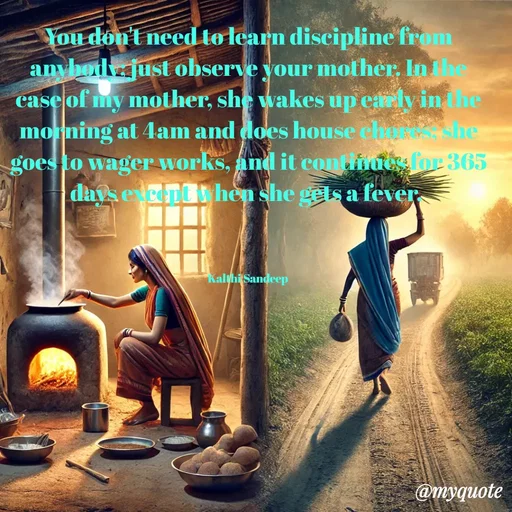 Quote by KALTHI SANDEEP - You don't need to learn discipline from anybody; just observe your mother. In the case of my mother, she wakes up early in the morning at 4am and does house chores; she goes to wager works, and it continues for 365 days except when she gets a fever. 



Kalthi Sandeep  - Made using Quotes Creator App, Post Maker App