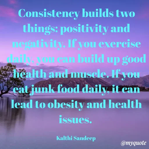 Quote by KALTHI SANDEEP - Consistency builds two things: positivity and negativity. If you exercise daily, you can build up good health and muscle. If you eat junk food daily, it can lead to obesity and health issues. 

Kalthi Sandeep  - Made using Quotes Creator App, Post Maker App