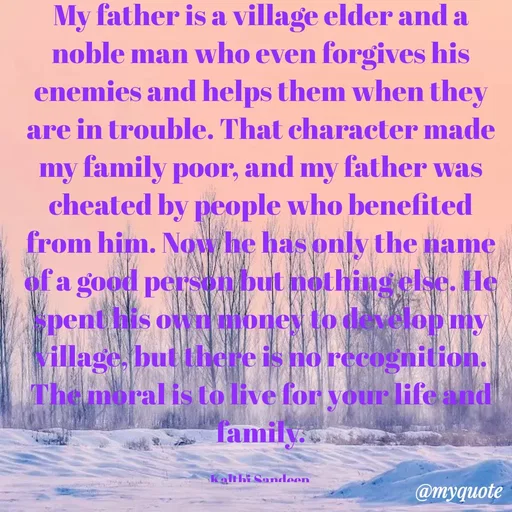 Quote by KALTHI SANDEEP - My father is a village elder and a noble man who even forgives his enemies and helps them when they are in trouble. That character made my family poor, and my father was cheated by people who benefited from him. Now he has only the name of a good person but nothing else. He spent his own money to develop my village, but there is no recognition. The moral is to live for your life and family.

Kalthi Sandeep  - Made using Quotes Creator App, Post Maker App