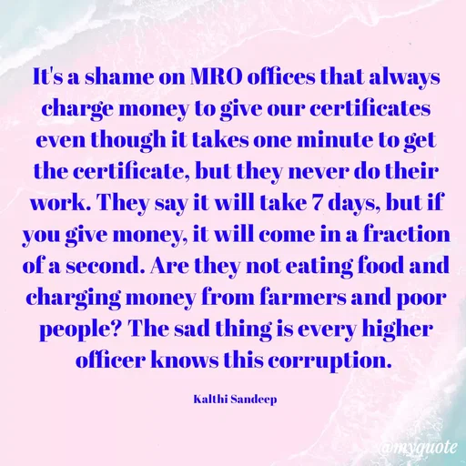 Quote by KALTHI SANDEEP - It's a shame on MRO offices that always charge money to give our certificates even though it takes one minute to get the certificate, but they never do their work. They say it will take 7 days, but if you give money, it will come in a fraction of a second. Are they not eating food and charging money from farmers and poor people? The sad thing is every higher officer knows this corruption. 

Kalthi Sandeep  - Made using Quotes Creator App, Post Maker App