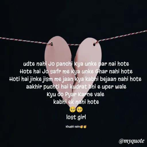 Quote by Nain Khushi - udte nahi Jo panchi Kya unke par nai hote
Hote hai Jo safr me Kya unke Ghar nahi hote
Hoti hai jinke jism me jaan Kya kabhi bejaan nahi hote 
aakhir puchti hai kudrat bhi e uper wale
Kyu do Pyar Karne vale 
kabhi ek nahi hote
🥺🥺
lost girl

Khushi nain🥳🥳 - Made using Quotes Creator App, Post Maker App